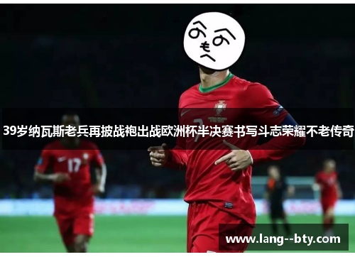 39岁纳瓦斯老兵再披战袍出战欧洲杯半决赛书写斗志荣耀不老传奇
