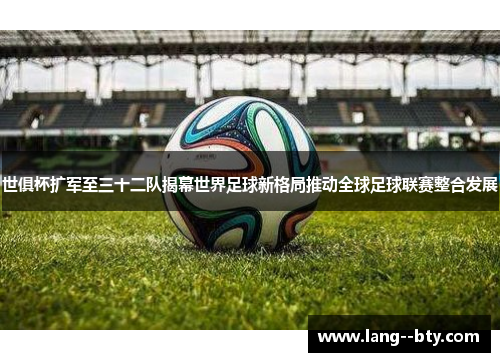 世俱杯扩军至三十二队揭幕世界足球新格局推动全球足球联赛整合发展 世俱杯扩军至三十二队揭幕世界足球新格局推动全球足球联赛整合发展
