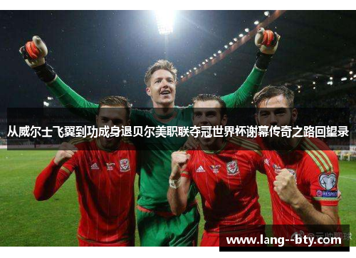从威尔士飞翼到功成身退贝尔美职联夺冠世界杯谢幕传奇之路回望录