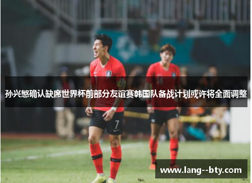 孙兴慜确认缺席世界杯前部分友谊赛韩国队备战计划或许将全面调整