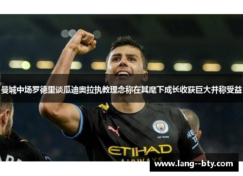 曼城中场罗德里谈瓜迪奥拉执教理念称在其麾下成长收获巨大并称受益