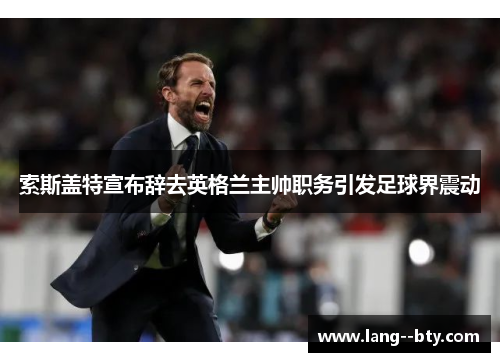 索斯盖特宣布辞去英格兰主帅职务引发足球界震动