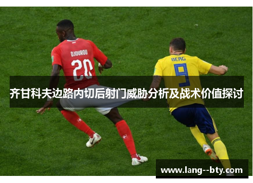 齐甘科夫边路内切后射门威胁分析及战术价值探讨 齐甘科夫边路内切后射门威胁分析及战术价值探讨