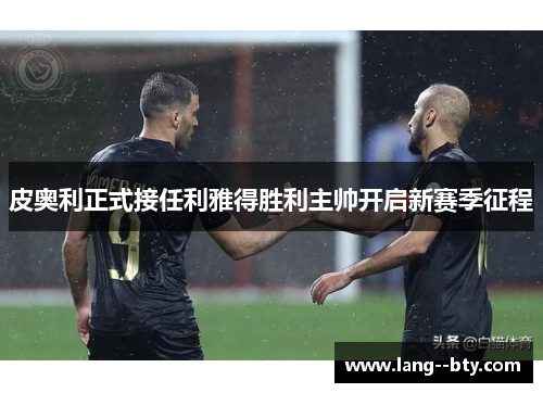 皮奥利正式接任利雅得胜利主帅开启新赛季征程 皮奥利正式接任利雅得胜利主帅开启新赛季征程