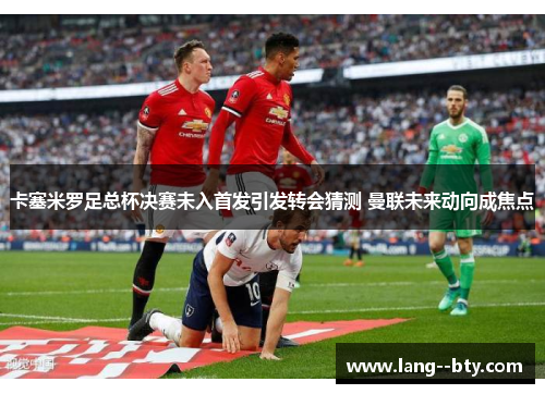 卡塞米罗足总杯决赛未入首发引发转会猜测 曼联未来动向成焦点